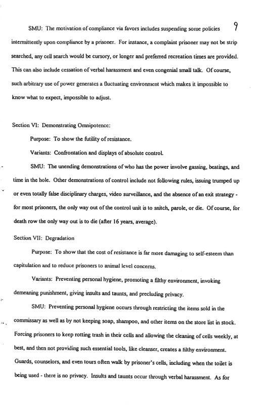 SMU: The motivation f complsnce via fivoes nchudes suspeoding some pobices | intemitenly upon complisnc by prisonr. For istance, & complaint prisones may not be stip seached,anycell search wouldbe cursory, orlonger and pefered rereaton ioesare provided. “Thiscanasoinclade cesaton of verbl arasment and even congenial smaltalk. Ofcourse, such iy use f power generats fuctuting cnvionment which makes i impossibe 10 Know what to expect,impossible to adjust Secton VI Demonstrating Oripotenc: Purpos: Toshow the Rty of rsstance. Varints: Conffonaton nd displys of shsohse ontroL. SMU: The unending demorstations of wh has e powes invlve gassin, beaings,and e inhe bol. Otberdemonsirations of coniro include ot following e, s truped up orcven otally s discipinay charges, videosureilance,an the absence f an e iriegy - for most pisones he anly way ot of the ontrol it i 0 snich,prol, o die. Ofcourse, or death row he anly vay out i 0 de (s 16 yeas, averag) Secton Vl: Degradaion Purpos: Toshow hat the cotofresstanc s o more damaging o seestecm than captulton nd (o reduc prisners 0 animal vl concems. Vadians: Preventing personal ygieos, promoing a ity cavironmen,ivoking. demeaning punishonent, ving inuls and tunt, e preclding prvacy. SMU: Preventing personal hygine occurs though esitng the s sold i he commisary 5 well 5 by ot keeping soap, shampoo, and e ems o he sor st i sock. Forcing prisoee 0 keep oting s i thei cls and allowing thecleaing of s weekly, t ‘best, and then not providing such essential tools, like cleanser, creates a filthy environment. uards,counslors, nd ven ours oft valk by pisoner’scl,ncding when the et is being used - there i no privacy. Insuls and taunts occur through verbal harassment. As for